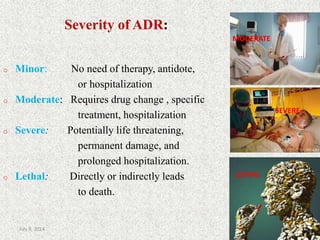 Severity of ADR:
o Minor: No need of therapy, antidote,
or hospitalization
o Moderate: Requires drug change , specific
treatment, hospitalization
o Severe: Potentially life threatening,
permanent damage, and
prolonged hospitalization.
o Lethal: Directly or indirectly leads
to death.
MODERATE
SEVERE
LETHAL
LETHAL
8July 9, 2014
 