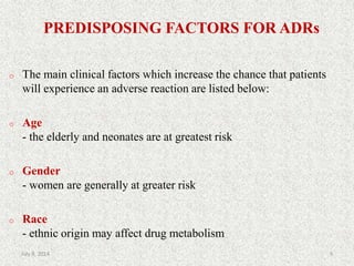 PREDISPOSING FACTORS FOR ADRs
o The main clinical factors which increase the chance that patients
will experience an adverse reaction are listed below:
o Age
- the elderly and neonates are at greatest risk
o Gender
- women are generally at greater risk
o Race
- ethnic origin may affect drug metabolism
9July 9, 2014
 