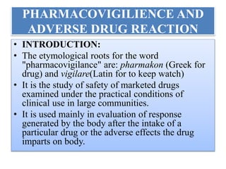 PHARMACOVIGILIENCE AND
ADVERSE DRUG REACTION
• INTRODUCTION:
• The etymological roots for the word
"pharmacovigilance" are: pharmakon (Greek for
drug) and vigilare(Latin for to keep watch)
• It is the study of safety of marketed drugs
examined under the practical conditions of
clinical use in large communities.
• It is used mainly in evaluation of response
generated by the body after the intake of a
particular drug or the adverse effects the drug
imparts on body.
 