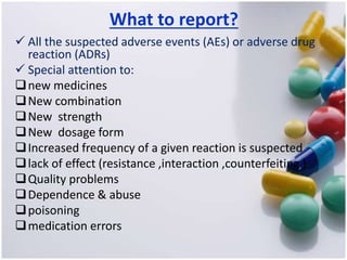 What to report?
 All the suspected adverse events (AEs) or adverse drug
reaction (ADRs)
 Special attention to:
new medicines
New combination
New strength
New dosage form
Increased frequency of a given reaction is suspected
lack of effect (resistance ,interaction ,counterfeiting )
Quality problems
Dependence & abuse
poisoning
medication errors
 