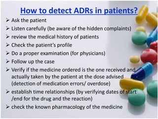 How to detect ADRs in patients?
 Ask the patient
 Listen carefully (be aware of the hidden complaints)
 review the medical history of patients
 Check the patient’s profile
 Do a proper examination (for physicians)
 Follow up the case
 Verify if the medicine ordered is the one received and
actually taken by the patient at the dose advised
(detection of medication errors/ overdose)
 establish time relationships (by verifying dates of start
/end for the drug and the reaction)
 check the known pharmacology of the medicine
 