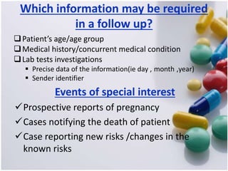 Which information may be required
in a follow up?
Patient’s age/age group
Medical history/concurrent medical condition
Lab tests investigations
 Precise data of the information(ie day , month ,year)
 Sender identifier
Events of special interest
Prospective reports of pregnancy
Cases notifying the death of patient
Case reporting new risks /changes in the
known risks
 