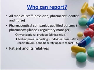Who can report?
• All medical staff (physician, pharmacist, dentist
and nurse)
• Pharmaceutical companies qualified persons (
pharmacovigilance / regulatory manager)
Investigational products (clinical trials)
Post-approval reporting – individual case safety
report (ICSR) , periodic safety update report (PSUR)
• Patient and its relatives
 