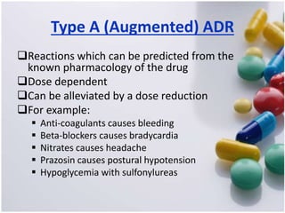 Type A (Augmented) ADR
Reactions which can be predicted from the
known pharmacology of the drug
Dose dependent
Can be alleviated by a dose reduction
For example:
 Anti-coagulants causes bleeding
 Beta-blockers causes bradycardia
 Nitrates causes headache
 Prazosin causes postural hypotension
 Hypoglycemia with sulfonylureas
 
