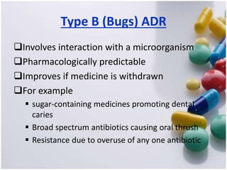 Type B (Bugs) ADR
Involves interaction with a microorganism
Pharmacologically predictable
Improves if medicine is withdrawn
For example
 sugar-containing medicines promoting dental
caries
 Broad spectrum antibiotics causing oral thrush
 Resistance due to overuse of any one antibiotic
 