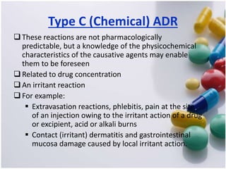 Type C (Chemical) ADR
These reactions are not pharmacologically
predictable, but a knowledge of the physicochemical
characteristics of the causative agents may enable
them to be foreseen
Related to drug concentration
An irritant reaction
For example:
 Extravasation reactions, phlebitis, pain at the site
of an injection owing to the irritant action of a drug
or excipient, acid or alkali burns
 Contact (irritant) dermatitis and gastrointestinal
mucosa damage caused by local irritant action.
 