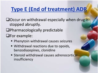 Type E (End of treatment) ADR
Occur on withdrawal especially when drug is
stopped abruptly.
Pharmacologically predictable
For example:
 Phenytoin withdrawal causes seizures
 Withdrawal reactions due to opoids,
benzodiazepines, clonidine
 Steroid withdrawal causes adrenocortical
insufficiency
 