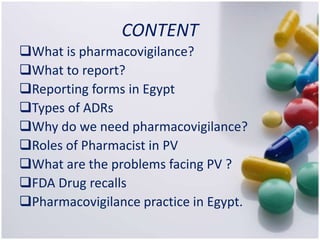 CONTENT
What is pharmacovigilance?
What to report?
Reporting forms in Egypt
Types of ADRs
Why do we need pharmacovigilance?
Roles of Pharmacist in PV
What are the problems facing PV ?
FDA Drug recalls
Pharmacovigilance practice in Egypt.
 