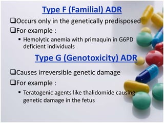 Type F (Familial) ADR
Occurs only in the genetically predisposed
For example :
 Hemolytic anemia with primaquin in G6PD
deficient individuals
Type G (Genotoxicity) ADR
Causes irreversible genetic damage
For example :
 Teratogenic agents like thalidomide causing
genetic damage in the fetus
 