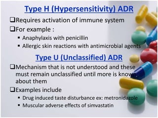Type H (Hypersensitivity) ADR
Requires activation of immune system
For example :
 Anaphylaxis with penicillin
 Allergic skin reactions with antimicrobial agents
Type U (Unclassified) ADR
Mechanism that is not understood and these
must remain unclassified until more is known
about them
Examples include
 Drug induced taste disturbance ex: metronidazole
 Muscular adverse effects of simvastatin
 