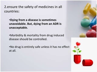 2.ensure the safety of medicines in all
countries:
•Dying from a disease is sometimes
unavoidable. But, dying from an ADR is
unacceptable.
•Morbidity & mortality from drug induced
disease should be controlled.
•No drug is entirely safe unless it has no effect
at all.
 