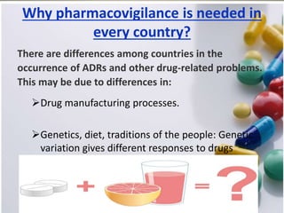 Why pharmacovigilance is needed in
every country?
There are differences among countries in the
occurrence of ADRs and other drug-related problems.
This may be due to differences in:
Drug manufacturing processes.
Genetics, diet, traditions of the people: Genetic
variation gives different responses to drugs
 