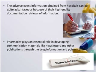 • The adverse event information obtained from hospitals can be
quite advantageous because of their high-quality
documentation retrieval of information.
• Pharmacist plays an essential role in developing
communication materials like newsletters and other
publications through the drug information and poison centers.
 