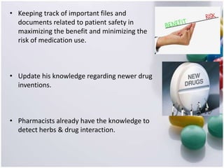 • Keeping track of important files and
documents related to patient safety in
maximizing the benefit and minimizing the
risk of medication use.
• Update his knowledge regarding newer drug
inventions.
• Pharmacists already have the knowledge to
detect herbs & drug interaction.
 