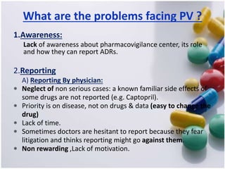 What are the problems facing PV ?
1.Awareness:
Lack of awareness about pharmacovigilance center, its role
and how they can report ADRs.
2.Reporting
A) Reporting By physician:
 Neglect of non serious cases: a known familiar side effects of
some drugs are not reported (e.g. Captopril).
 Priority is on disease, not on drugs & data (easy to change the
drug)
 Lack of time.
 Sometimes doctors are hesitant to report because they fear
litigation and thinks reporting might go against them.
 Non rewarding ,Lack of motivation.
 