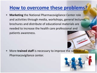 How to overcome these problems?
 Marketing the National Pharmacovigilance Center role
and activities through media, workshops, general lectures,
brochures and distribute of educational materials are
needed to increase the health care professional and
patients awareness.
 More trained staff is necessary to improve the services of
Pharmacovigilance center.
 