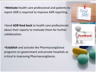 Motivate health care professional and patients to
report ADR is required to improve ADR reporting.
Send ADR feed back to health care professionals
about their reports to motivate them for further
collaboration.
Establish and activate the Pharmacovigilance
programs on government and private hospitals as
critical in improving Pharmacovigilance.
 