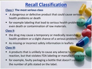Recall Classification
Class I: The most serious class
 A dangerous or defective product that could cause serious
health problems or death
 for example labeling that lead to serious health problems or
even death or contamination of raw materials.
Class II:
 the drug may cause a temporary or medically reversible
health problem or a slight chance of a serious problem.
 As missing or incorrect safety information in leaflets
Class III:
 A products that is unlikely to cause any adverse health
reaction, but that violates FDA labeling or manufacturing laws
 for example, faulty packaging a bottle that doesn’t contain
the number of pills stated on the label.
 