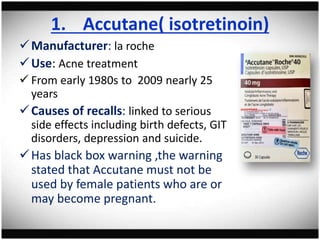1. Accutane( isotretinoin)
Manufacturer: la roche
Use: Acne treatment
 From early 1980s to 2009 nearly 25
years
Causes of recalls: linked to serious
side effects including birth defects, GIT
disorders, depression and suicide.
Has black box warning ,the warning
stated that Accutane must not be
used by female patients who are or
may become pregnant.
 