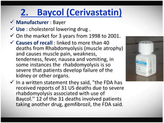 2. Baycol (Cerivastatin)
 Manufacturer : Bayer
 Use : cholesterol lowering drug .
 On the market for 3 years from 1998 to 2001.
 Causes of recall : linked to more than 40
deaths from Rhabdomyolysis (muscle atrophy)
and causes muscle pain, weakness,
tenderness, fever, nausea and vomiting, in
some instances the rhabdomyolysis is so
severe that patients develop failure of the
kidney or other organs.
 In a written statement they said, "the FDA has
received reports of 31 US deaths due to severe
rhabdomyolysis associated with use of
Baycol.'' 12 of the 31 deaths involved patients
taking another drug, gemfibrozil, the FDA said.
 