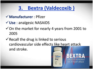3. Bextra (Valdecoxib )
Manufacturer : Pfizer
Use : analgesic NASAIDS
On the market for nearly 4 years from 2001 to
2005
Recall the drug is linked to serious
cardiovascular side effects like heart attack
and stroke.
 