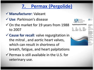 7. Permax (Pergolide)
Manufacturer: Valeant
Use: Parkinson's disease
On the market for 19 years from 1988
to 2007
Cause for recall: valve regurgitation in
the mitral , and aortic heart valves,
which can result in shortness of
breath, fatigue, and heart palpitations
Permax is still available in the U.S. for
veterinary use.
 