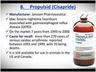 8. Propulsid (Cisapride)
 Manufacturer: Janssen Pharmaceutica
 Use: Severe nighttime heartburn
associated with gastroesophageal reflux
disease (GERD)
 On the market 7 years from 1993 to 2000
 Cause for recall: more than 270 cases of
serious cardiac arrythmias reported
between 1993 and 1999, with 70 being
deaths.
 It is still available for use in animals in the
US and Canada.
 