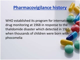 Pharmacovigilance history
WHO established its program for international
drug monitoring at 1968 in response to the
thalidomide disaster which detected in 1961
when thousands of children were born with
phocomelia
 