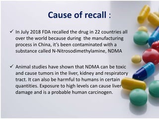Cause of recall :
 In July 2018 FDA recalled the drug in 22 countries all
over the world because during the manufacturing
process in China, it’s been contaminated with a
substance called N-Nitrosodimethylamine, NDMA
 Animal studies have shown that NDMA can be toxic
and cause tumors in the liver, kidney and respiratory
tract. It can also be harmful to humans in certain
quantities. Exposure to high levels can cause liver
damage and is a probable human carcinogen.
 