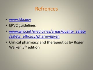 Refrences
• www.fda.gov
• EPVC guidelines
• www.who.int/medicines/areas/quality_safety
/safety_efficacy/pharmvigi/en
• Clinical pharmacy and therapeutics by Roger
Walker, 5th edition
 