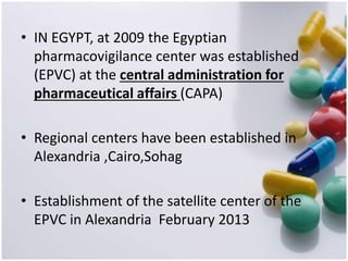 • IN EGYPT, at 2009 the Egyptian
pharmacovigilance center was established
(EPVC) at the central administration for
pharmaceutical affairs (CAPA)
• Regional centers have been established in
Alexandria ,Cairo,Sohag
• Establishment of the satellite center of the
EPVC in Alexandria February 2013
 
