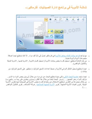 ‫الصيدليات‬ ‫ادارة‬ ‫برنامج‬ ‫في‬ ‫األدوية‬ ‫شاشة‬:‫فارماكير‬-
‫تواج‬ ‫مع‬‫د‬‫قواعد‬‫بيانات‬‫كامله‬‫وجاهزه‬‫لألدوية‬‫إلى‬ ‫تصل‬ ‫فارماكير‬ ‫في‬32‫اضافة‬ ‫ايضا‬ ‫تستطيع‬ ‫انك‬ ‫اال‬ , ‫دواء‬ ‫ألف‬
‫وأد‬ ‫أدوية‬ ‫مجموعات‬. ‫جديدة‬ ‫وية‬
‫تستطيع‬ ‫الشاشة‬ ‫هذه‬ ‫من‬‫البديلة‬ ‫االدوية‬ , ‫نفسها‬ ‫االدوية‬ , ‫االدوية‬ ‫أقسام‬ ‫تسجيل‬ ( ‫األدوية‬ ‫بيانات‬ ‫يخص‬ ‫ما‬ ‫كل‬ ‫تسجيل‬
. )‫النواقص‬ ‫وكشكول‬
‫من‬ ‫الباركود‬ ‫الصق‬ ‫علي‬ ‫مايظهر‬ ( ‫الباركود‬ ‫الصق‬ ‫اعدادات‬ ‫ضبط‬ ‫و‬ ‫لألدوية‬ ‫الدوائي‬ ‫الشكل‬ ‫تسجيل‬ ‫تستطيع‬ ‫ايضا‬
) ‫بيانات‬
‫ستجد‬ ‫ايضا‬‫خ‬‫اصية‬‫البحث‬‫الذكي‬, ‫االسم‬ ( ‫الدواء‬ ‫يخص‬ ‫بيان‬ ‫أي‬ ‫خالل‬ ‫من‬ ‫دواء‬ ‫اي‬ ‫عن‬ ‫البحث‬ ‫تستطيع‬ ‫منها‬ ‫والتي‬
‫الجمهور‬ ‫,سعر‬ ‫الدواء‬ ‫باركود‬)…‫ومن‬)‫ب‬ ‫ينتهي‬ , ‫ب‬ ‫,يبدا‬ ‫على‬ ‫,يحتوي‬ ‫يساوي‬ ( ‫الفلتر‬ ‫هذا‬ ‫خالل‬ ‫من‬ ‫أيضا‬ ‫البحث‬
‫يخص‬ ‫ما‬ ‫كل‬ ‫وطباعه‬ ‫عن‬ ‫االستعالم‬ ‫تستطيع‬ ‫التقارير‬ ‫من‬ ‫مجموعة‬ ‫خالل‬ ‫من‬‫األدوية‬ ‫(تقرير‬ ‫منها‬ ‫الصيدلية‬ ‫في‬ ‫األدوية‬
‫تقرير‬ , ‫المنتهية‬ ‫األدوية‬ ‫كميات‬ ‫تقرير‬ , ‫البديلة‬‫األدوية‬‫المنتهية‬‫الصالحية‬‫النواقص‬ ‫كشكول‬ ‫تقرير‬ , ‫األصناف‬ ‫حركة‬ ,
)..…
 