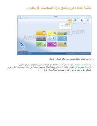 ‫الصيدليات‬ ‫ادارة‬ ‫برنامج‬ ‫في‬ ‫العمالء‬ ‫شاشة‬:‫فارماكير‬-
‫العمال‬ ‫مجموعات‬ ‫تسجيل‬ ‫يمكنك‬ ‫الشاشة‬ ‫هذه‬ ‫من‬‫والعمالء‬ ‫ء‬
‫شاشة‬ ‫و‬‫حسابات‬‫العمالء‬, ‫لتقارير‬ ‫تحويلها‬ ‫و‬ ‫بتنظيمها‬ ‫فارماكير‬ ‫يقوم‬ ‫و‬ ‫العمالء‬ ‫حسابات‬ ‫بتسجيل‬ ‫تقوم‬
‫تقرير‬ ( ‫مثال‬ ‫وحسابات‬ ‫بيانات‬ ‫من‬ ‫العمالء‬ ‫يخص‬ ‫ما‬ ‫كل‬ ‫وطباعه‬ ‫ع‬ ‫االستعالم‬ ‫يمكنك‬ ‫التقارير‬ ‫من‬ ‫مجموعة‬ ‫خالل‬ ‫من‬
‫مديون‬ ‫تقرير‬ , ‫العمالء‬‫فترة‬ ‫خالل‬ ‫العمالء‬ ‫حسابات‬ ‫تقارير‬ , ‫عن‬ ‫يه‬) ..…
 