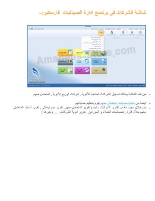 ‫الصيدليات‬ ‫ادارة‬ ‫برنامج‬ ‫في‬ ‫الشركات‬ ‫شاشة‬:‫فارماكير‬-
‫الشاش‬ ‫هذه‬ ‫من‬‫معهم‬ ‫المتعامل‬ , ‫األدوية‬ ‫توزيع‬ ‫شركات‬ , ‫لألدوية‬ ‫المنتجة‬ ‫الشركات‬ ‫تسجيل‬ ‫يمكنك‬ ‫ة‬
‫من‬ ‫ايضا‬‫شاشة‬‫حسابات‬‫المتعامل‬‫معهم‬‫حساباتهم‬ ‫بتنظيم‬ ‫يقوم‬
‫المتعامل‬ ‫أسعار‬ ‫تقرير‬ , ‫إلى‬ ‫مديونية‬ ‫تقرير‬ , ‫معهم‬ ‫المتعامل‬ ‫تقرير‬ ( ‫ستجد‬ ‫الشركات‬ ‫تقارير‬ ‫من‬ ‫مجموعة‬ ‫خالل‬ ‫من‬
,‫الشركات‬ ‫أدوية‬ ‫تقرير‬ , ‫الموردين‬ ‫و‬ ‫العمالء‬ ‫إحصائيات‬ , ‫فترة‬ ‫خالل‬ ‫معهم‬.…) ‫وغيرها‬
 