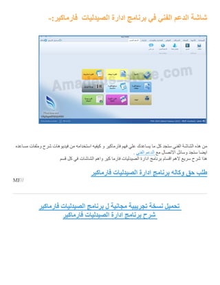 ‫الصيدليات‬ ‫ادارة‬ ‫برنامج‬ ‫في‬ ‫الفني‬ ‫الدعم‬ ‫شاشة‬:‫فارماكير‬-
‫مساعده‬ ‫وملفات‬ ‫شرح‬ ‫فيديوهات‬ ‫من‬ ‫استخدامه‬ ‫كيفيه‬ ‫و‬ ‫فارماكير‬ ‫فهم‬ ‫علي‬ ‫يساعدك‬ ‫ما‬ ‫كل‬ ‫ستجد‬ ‫الفني‬ ‫الشاشة‬ ‫هذه‬ ‫من‬
‫م‬ ‫االتصال‬ ‫وسائل‬ ‫ستجد‬ ‫ايضا‬‫ع‬‫الدعم‬‫الفني‬.
‫اقس‬ ‫الهم‬ ‫سريع‬ ‫شرح‬ ‫هذا‬‫قسم‬ ‫كل‬ ‫في‬ ‫الشاشات‬ ‫واهم‬ ‫كير‬ ‫فارما‬ ‫الصيدليات‬ ‫ادارة‬ ‫برنامج‬ ‫ام‬
‫طلب‬‫حق‬‫وكاله‬‫برنامج‬‫ادارة‬‫الصيدليات‬‫فارماكير‬
MF//
‫فارماكير‬ ‫الصيدليات‬ ‫برنامج‬ ‫ل‬ ‫مجانية‬ ‫تجريبية‬ ‫نسخة‬ ‫تحميل‬
‫فارماكير‬ ‫الصيدليات‬ ‫ادارة‬ ‫برنامج‬ ‫شرح‬
 