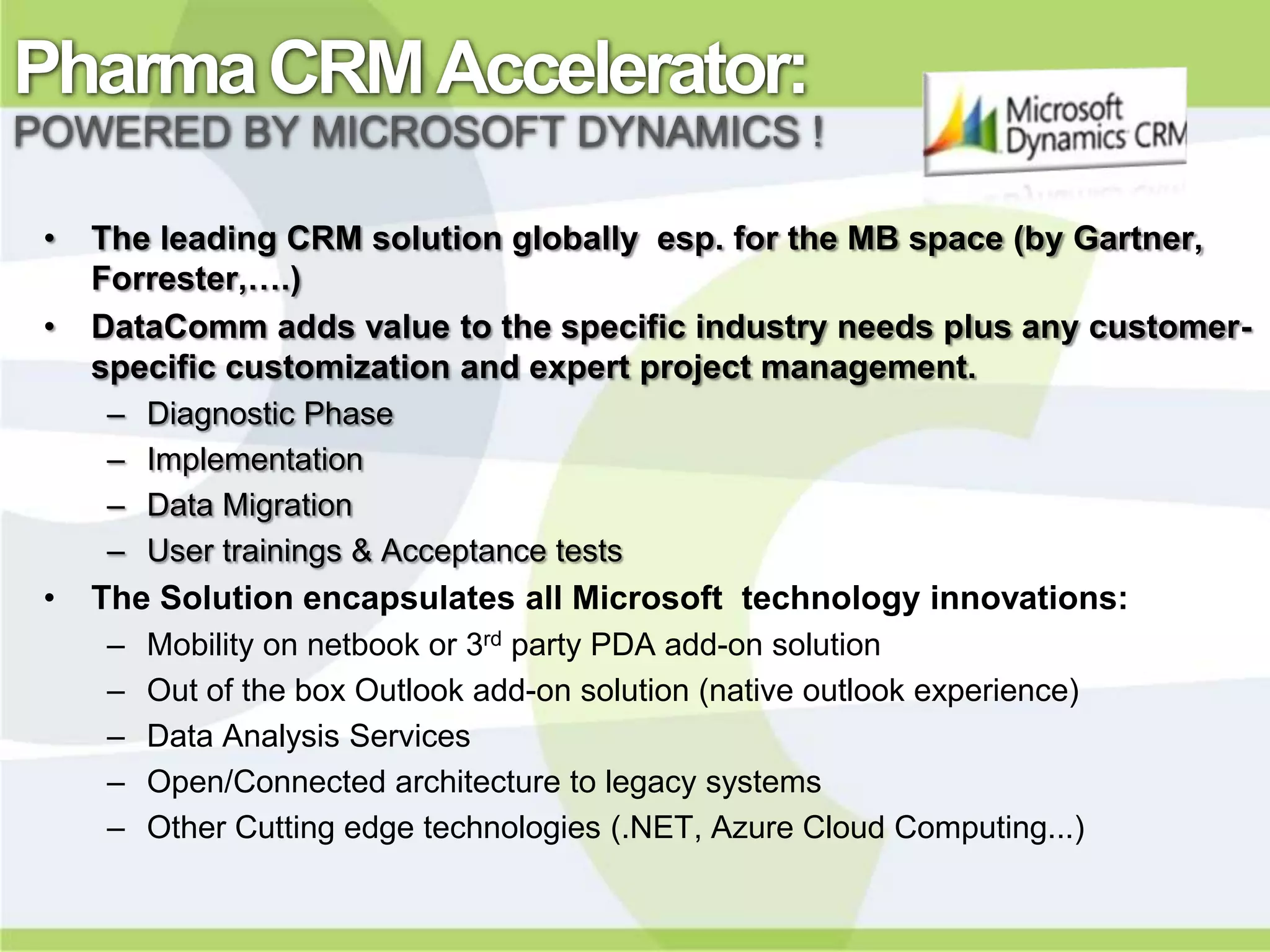 Pharma CRM Accelerator:
POWERED BY MICROSOFT DYNAMICS !

 •   The leading CRM solution globally esp. for the MB space (by Gartner,
     Forrester,….)
 •   DataComm adds value to the specific industry needs plus any customer-
     specific customization and expert project management.
     –   Diagnostic Phase
     –   Implementation
     –   Data Migration
     –   User trainings & Acceptance tests
 •   The Solution encapsulates all Microsoft technology innovations:
     –   Mobility on netbook or 3rd party PDA add-on solution
     –   Out of the box Outlook add-on solution (native outlook experience)
     –   Data Analysis Services
     –   Open/Connected architecture to legacy systems
     –   Other Cutting edge technologies (.NET, Azure Cloud Computing...)
 