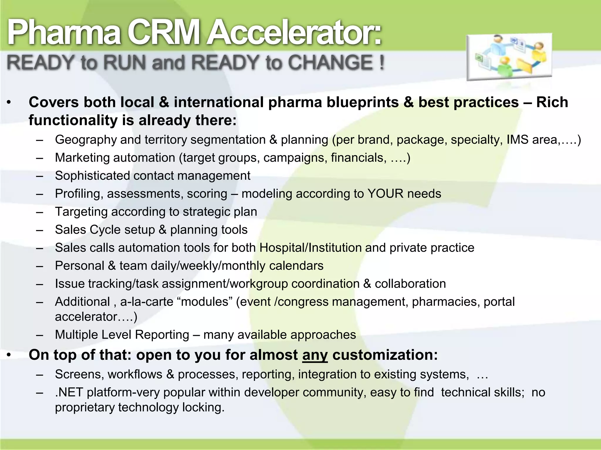 Pharma CRM Accelerator:
READY to RUN and READY to CHANGE !
•   Covers both local & international pharma blueprints & best practices – Rich
    functionality is already there:
     – Geography and territory segmentation & planning (per brand, package, specialty, IMS area,….)
     – Marketing automation (target groups, campaigns, financials, ….)
     – Sophisticated contact management
     – Profiling, assessments, scoring – modeling according to YOUR needs
     – Targeting according to strategic plan
     – Sales Cycle setup & planning tools
     – Sales calls automation tools for both Hospital/Institution and private practice
     – Personal & team daily/weekly/monthly calendars
     – Issue tracking/task assignment/workgroup coordination & collaboration
     – Additional , a-la-carte “modules” (event /congress management, pharmacies, portal
       accelerator….)
     – Multiple Level Reporting – many available approaches
•   On top of that: open to you for almost any customization:
     – Screens, workflows & processes, reporting, integration to existing systems, …
     – .NET platform-very popular within developer community, easy to find technical skills; no
       proprietary technology locking.
 