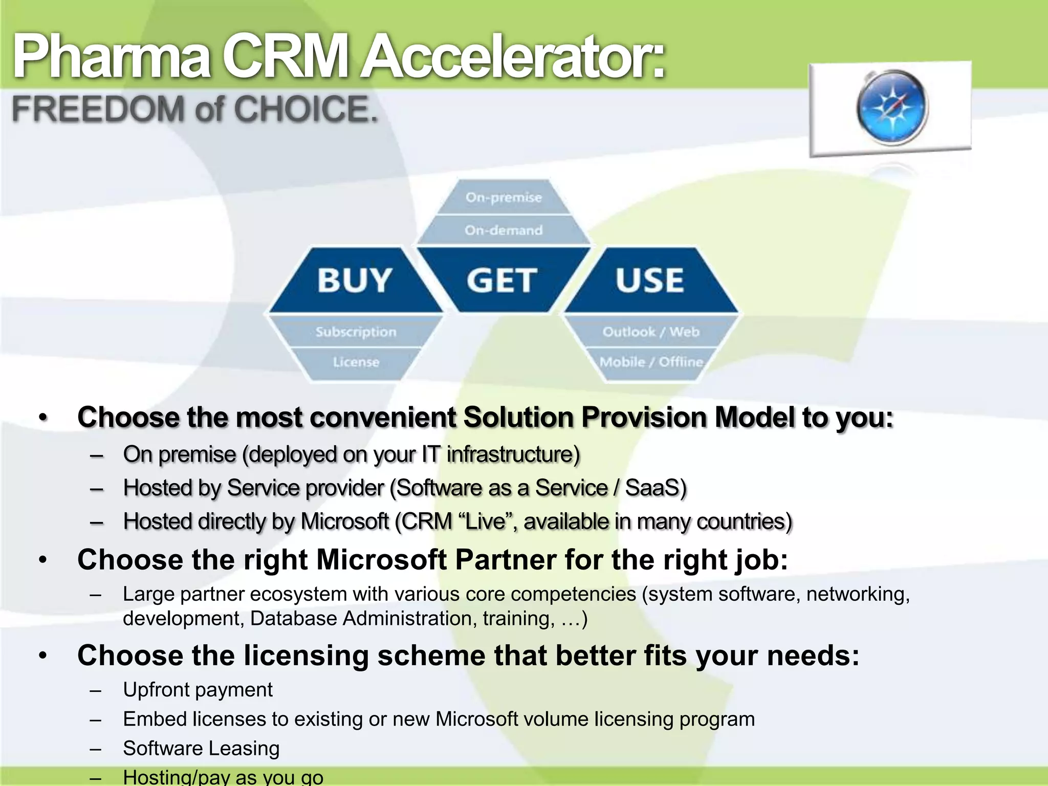 Pharma CRM Accelerator:
FREEDOM of CHOICE.




 • Choose the most convenient Solution Provision Model to you:
    – On premise (deployed on your IT infrastructure)
    – Hosted by Service provider (Software as a Service / SaaS)
    – Hosted directly by Microsoft (CRM “Live”, available in many countries)
 • Choose the right Microsoft Partner for the right job:
    –   Large partner ecosystem with various core competencies (system software, networking,
        development, Database Administration, training, …)
 • Choose the licensing scheme that better fits your needs:
    –   Upfront payment
    –   Embed licenses to existing or new Microsoft volume licensing program
    –   Software Leasing
    –   Hosting/pay as you go
 