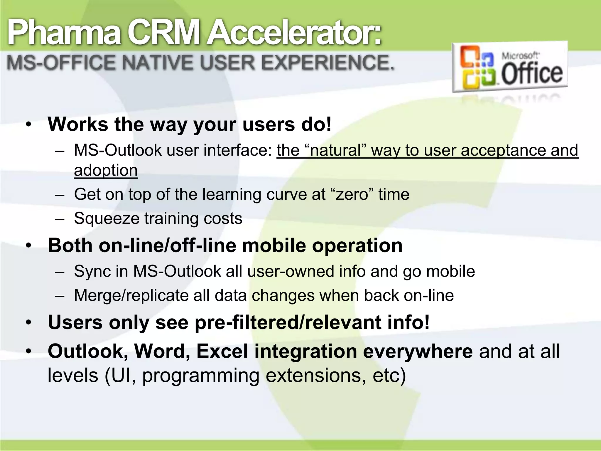Pharma CRM Accelerator:
MS-OFFICE NATIVE USER EXPERIENCE.


 • Works the way your users do!
    – MS-Outlook user interface: the “natural” way to user acceptance and
      adoption
    – Get on top of the learning curve at “zero” time
    – Squeeze training costs
 • Both on-line/off-line mobile operation
    – Sync in MS-Outlook all user-owned info and go mobile
    – Merge/replicate all data changes when back on-line
 • Users only see pre-filtered/relevant info!
 • Outlook, Word, Excel integration everywhere and at all
   levels (UI, programming extensions, etc)
 