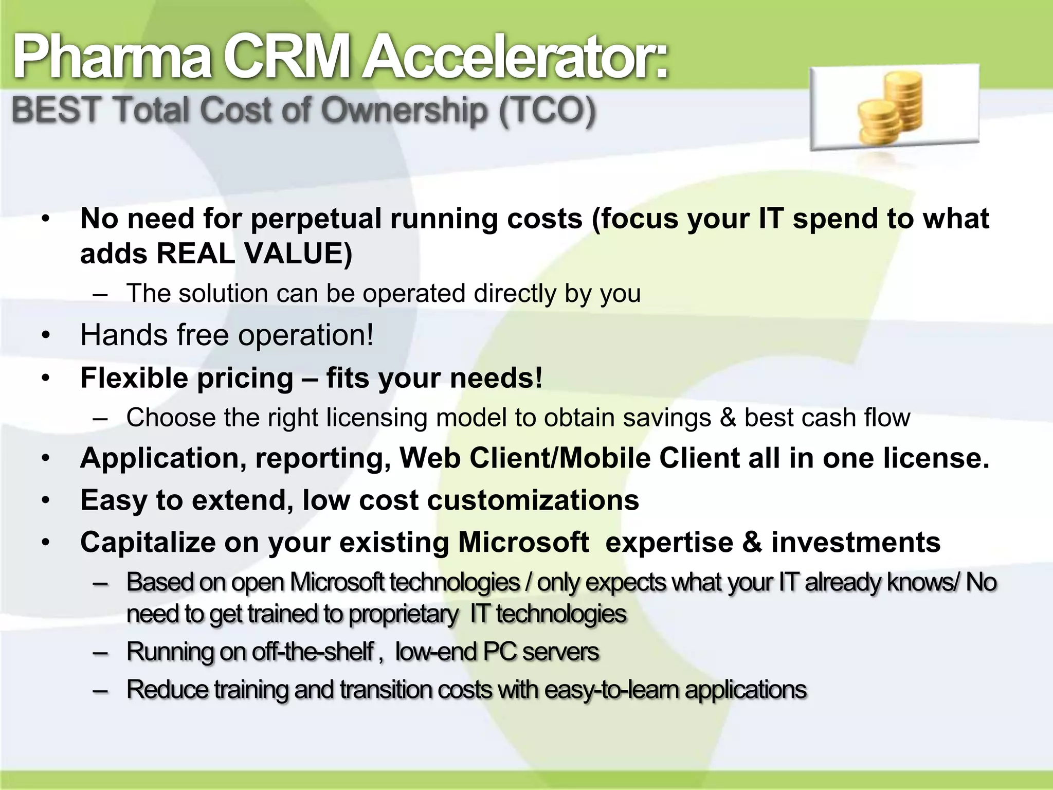 Pharma CRM Accelerator:
BEST Total Cost of Ownership (TCO)


 • No need for perpetual running costs (focus your IT spend to what
   adds REAL VALUE)
    – The solution can be operated directly by you
 • Hands free operation!
 • Flexible pricing – fits your needs!
    – Choose the right licensing model to obtain savings & best cash flow
 • Application, reporting, Web Client/Mobile Client all in one license.
 • Easy to extend, low cost customizations
 • Capitalize on your existing Microsoft expertise & investments
    – Based on open Microsoft technologies / only expects what your IT already knows/ No
      need to get trained to proprietary IT technologies
    – Running on off-the-shelf , low-end PC servers
    – Reduce training and transition costs with easy-to-learn applications
 