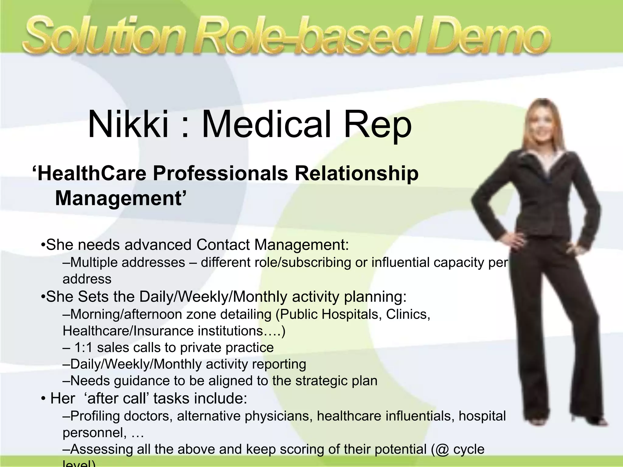 Nikki : Medical Rep
‘HealthCare Professionals Relationship
  Management’

•She needs advanced Contact Management:
   –Multiple addresses – different role/subscribing or influential capacity per
   address
•She Sets the Daily/Weekly/Monthly activity planning:
   –Morning/afternoon zone detailing (Public Hospitals, Clinics,
   Healthcare/Insurance institutions….)
   – 1:1 sales calls to private practice
   –Daily/Weekly/Monthly activity reporting
   –Needs guidance to be aligned to the strategic plan
• Her „after call‟ tasks include:
   –Profiling doctors, alternative physicians, healthcare influentials, hospital
   personnel, …
   –Assessing all the above and keep scoring of their potential (@ cycle
 