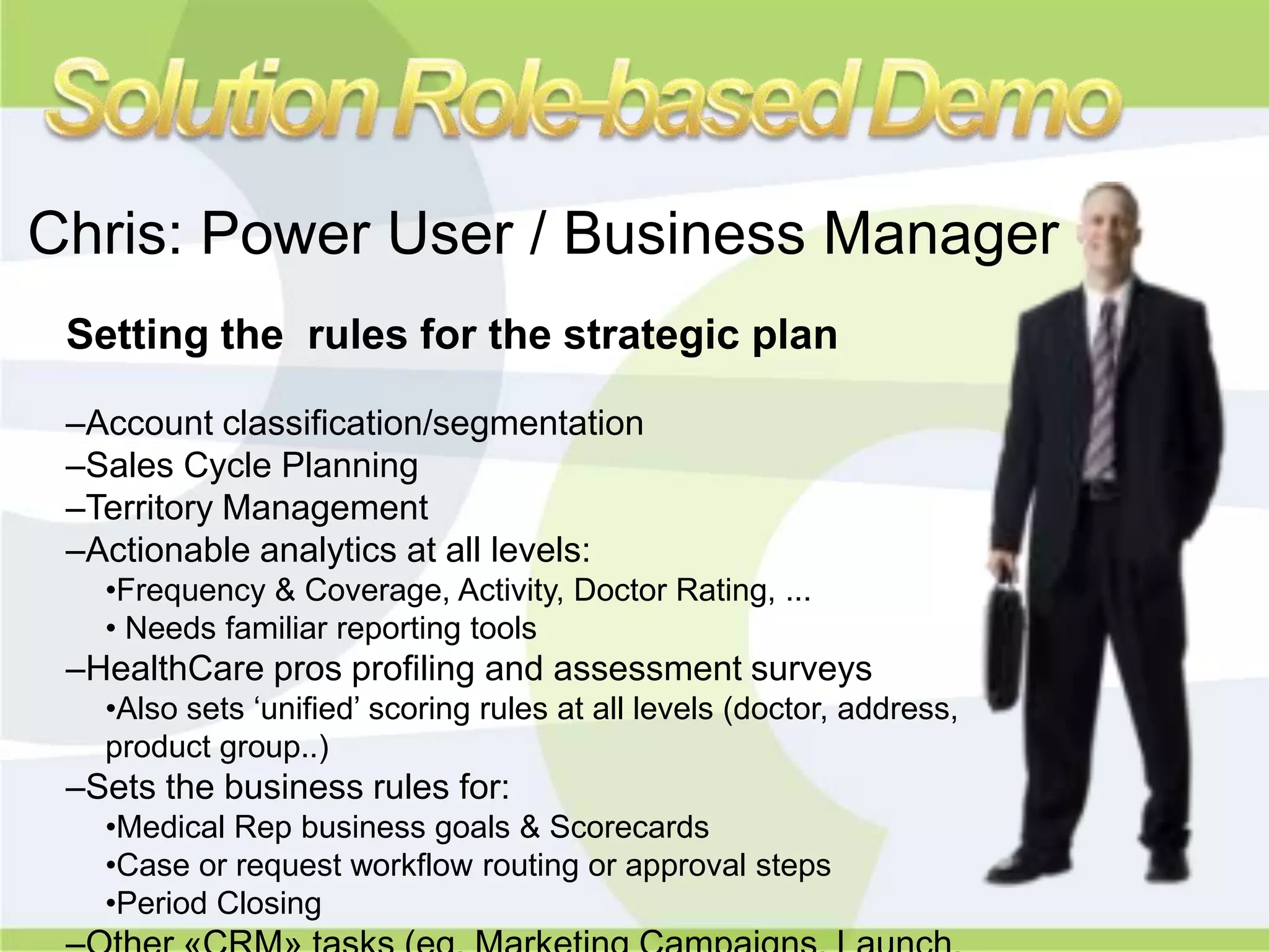 Chris: Power User / Business Manager
 Setting the rules for the strategic plan

 –Account classification/segmentation
 –Sales Cycle Planning
 –Territory Management
 –Actionable analytics at all levels:
   •Frequency & Coverage, Activity, Doctor Rating, ...
   • Needs familiar reporting tools
 –HealthCare pros profiling and assessment surveys
   •Also sets „unified‟ scoring rules at all levels (doctor, address,
   product group..)
 –Sets the business rules for:
   •Medical Rep business goals & Scorecards
   •Case or request workflow routing or approval steps
   •Period Closing
 