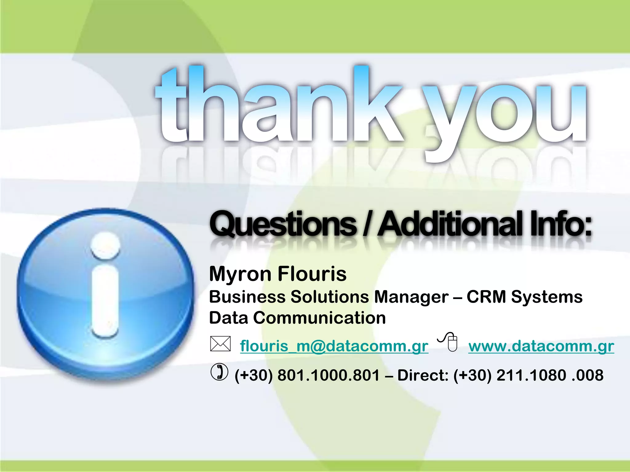 Questions / Additional Info:
Myron Flouris
Business Solutions Manager – CRM Systems
Data Communication
   flouris_m@datacomm.gr      www.datacomm.gr
 (+30) 801.1000.801 – Direct: (+30) 211.1080 .008
 