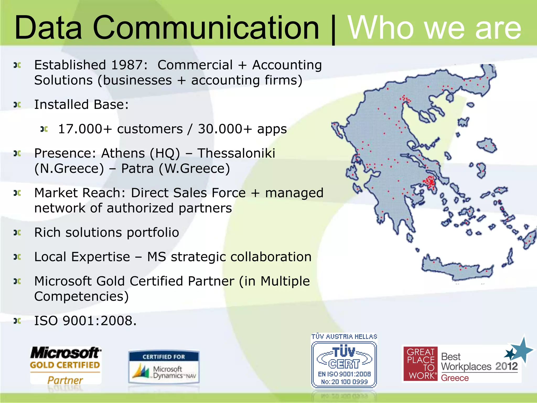 Data Communication | Who we are
 Established 1987: Commercial + Accounting
 Solutions (businesses + accounting firms)
 Installed Base:
    17.000+ customers / 30.000+ apps
 Presence: Athens (HQ) – Thessaloniki
 (N.Greece) – Patra (W.Greece)
 Market Reach: Direct Sales Force + managed
 network of authorized partners
 Rich solutions portfolio
 Local Expertise – MS strategic collaboration
 Microsoft Gold Certified Partner (in Multiple
 Competencies)
 ISO 9001:2008.
 