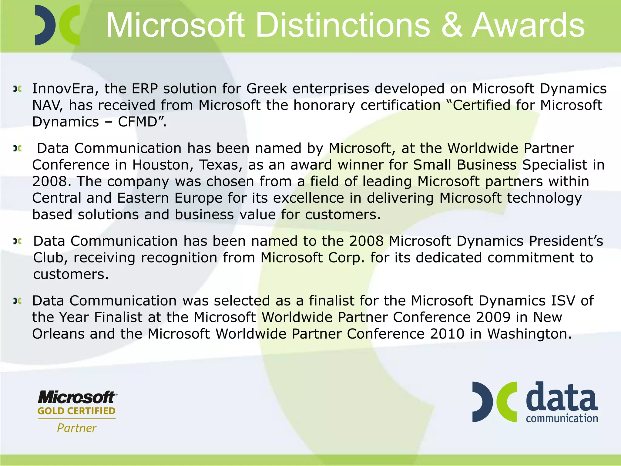 Microsoft Distinctions & Awards
InnovEra, the ERP solution for Greek enterprises developed on Microsoft Dynamics
NAV, has received from Microsoft the honorary certification “Certified for Microsoft
Dynamics – CFMD”.
 Data Communication has been named by Microsoft, at the Worldwide Partner
Conference in Houston, Texas, as an award winner for Small Business Specialist in
2008. The company was chosen from a field of leading Microsoft partners within
Central and Eastern Europe for its excellence in delivering Microsoft technology
based solutions and business value for customers.
Data Communication has been named to the 2008 Microsoft Dynamics President’s
Club, receiving recognition from Microsoft Corp. for its dedicated commitment to
customers.
Data Communication was selected as a finalist for the Microsoft Dynamics ISV of
the Year Finalist at the Microsoft Worldwide Partner Conference 2009 in New
Orleans and the Microsoft Worldwide Partner Conference 2010 in Washington.
 