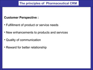 Customer Perspective : Fulfillment of product or service needs  New enhancements to products and services Quality of communication  Reward for better relationship The principles of  Pharmaceutical CRM   