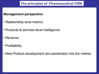 Management perspective  Relationship level metrics  Products & services level intelligence  Revenue  Profitability  New Product development and penetration into the market  The principles of  Pharmaceutical CRM   