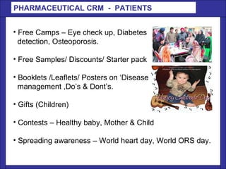 PHARMACEUTICAL CRM  -  PATIENTS  Free Camps – Eye check up, Diabetes detection, Osteoporosis. Free Samples/ Discounts/ Starter pack  Booklets /Leaflets/ Posters on ‘Disease management ,Do’s & Dont’s. Gifts (Children) Contests – Healthy baby, Mother & Child  Spreading awareness – World heart day, World ORS day. 
