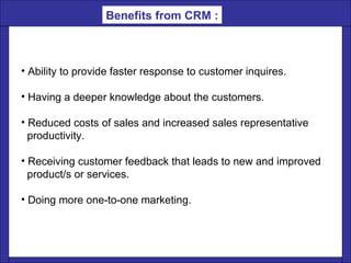 Ability to provide faster response to customer inquires.  Having a deeper knowledge about the customers.  Reduced costs of sales and increased sales representative  productivity.  Receiving customer feedback that leads to new and improved product/s or services.  Doing more one-to-one marketing.  Benefits from CRM : 