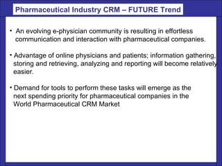 An evolving e-physician community is resulting in effortless  communication and interaction with pharmaceutical companies.  Advantage of online physicians and patients; information gathering,  storing and retrieving, analyzing and reporting will become relatively easier.  Demand for tools to perform these tasks will emerge as the next spending priority for pharmaceutical companies in the  World Pharmaceutical CRM Market  Pharmaceutical Industry CRM – FUTURE Trend 